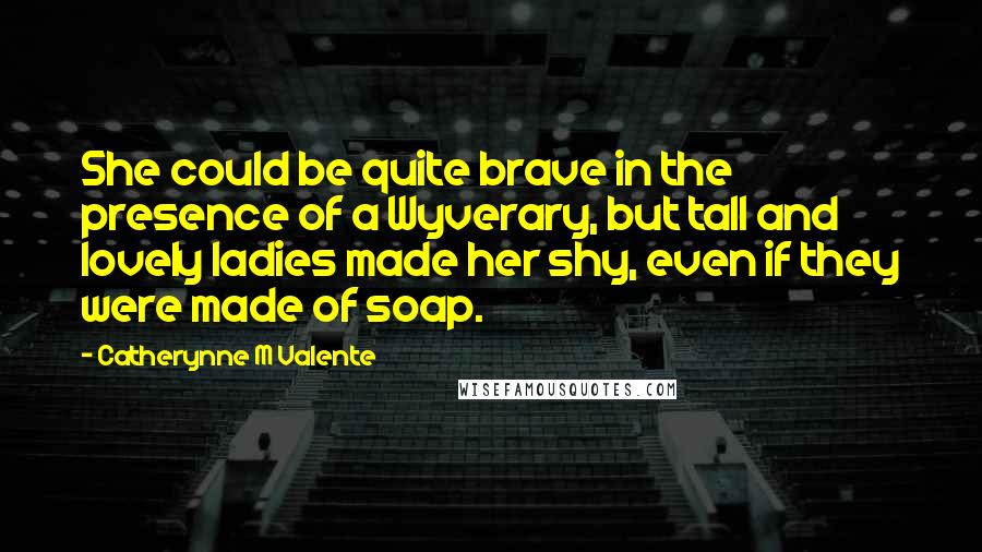 Catherynne M Valente Quotes: She could be quite brave in the presence of a Wyverary, but tall and lovely ladies made her shy, even if they were made of soap.