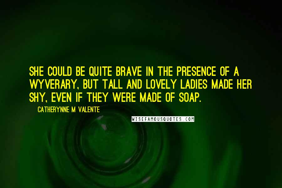 Catherynne M Valente Quotes: She could be quite brave in the presence of a Wyverary, but tall and lovely ladies made her shy, even if they were made of soap.
