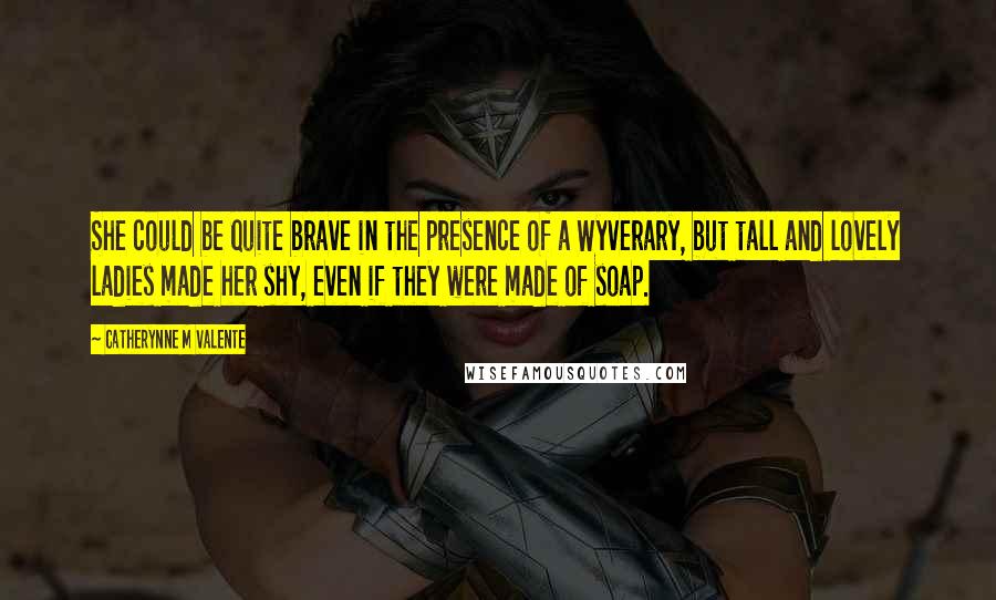 Catherynne M Valente Quotes: She could be quite brave in the presence of a Wyverary, but tall and lovely ladies made her shy, even if they were made of soap.