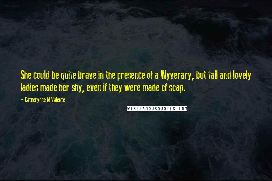 Catherynne M Valente Quotes: She could be quite brave in the presence of a Wyverary, but tall and lovely ladies made her shy, even if they were made of soap.