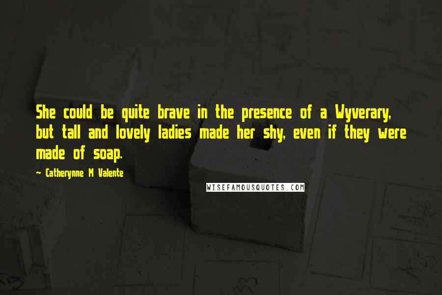 Catherynne M Valente Quotes: She could be quite brave in the presence of a Wyverary, but tall and lovely ladies made her shy, even if they were made of soap.