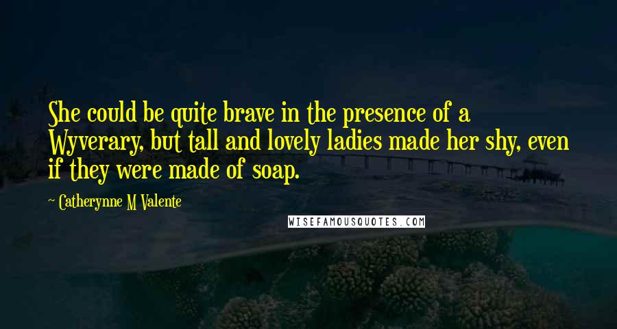 Catherynne M Valente Quotes: She could be quite brave in the presence of a Wyverary, but tall and lovely ladies made her shy, even if they were made of soap.