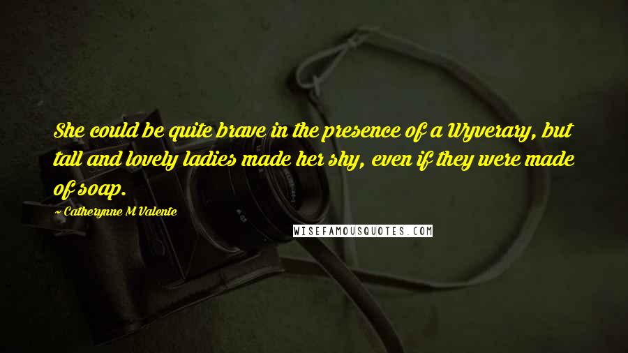 Catherynne M Valente Quotes: She could be quite brave in the presence of a Wyverary, but tall and lovely ladies made her shy, even if they were made of soap.