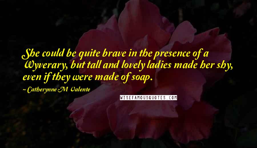 Catherynne M Valente Quotes: She could be quite brave in the presence of a Wyverary, but tall and lovely ladies made her shy, even if they were made of soap.