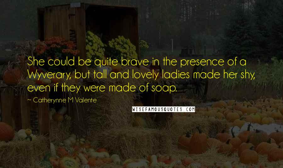 Catherynne M Valente Quotes: She could be quite brave in the presence of a Wyverary, but tall and lovely ladies made her shy, even if they were made of soap.