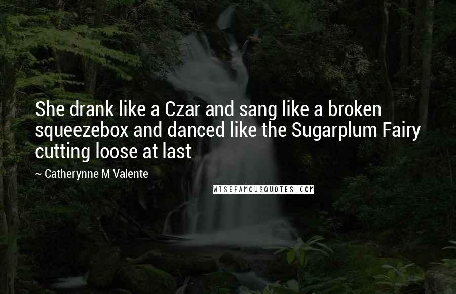 Catherynne M Valente Quotes: She drank like a Czar and sang like a broken squeezebox and danced like the Sugarplum Fairy cutting loose at last