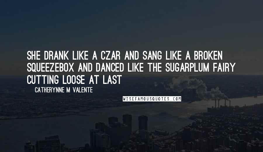 Catherynne M Valente Quotes: She drank like a Czar and sang like a broken squeezebox and danced like the Sugarplum Fairy cutting loose at last