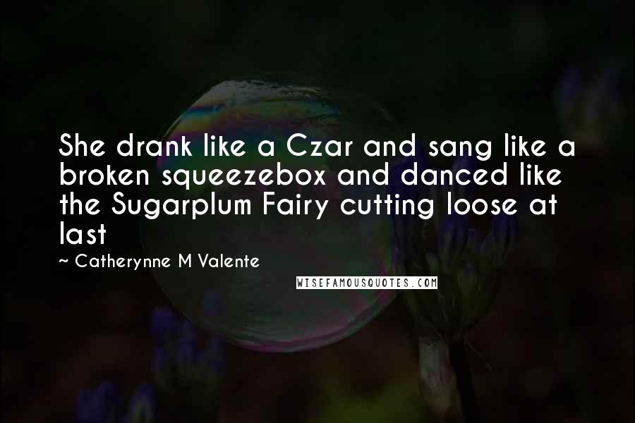 Catherynne M Valente Quotes: She drank like a Czar and sang like a broken squeezebox and danced like the Sugarplum Fairy cutting loose at last