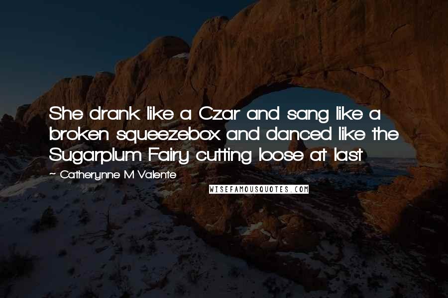 Catherynne M Valente Quotes: She drank like a Czar and sang like a broken squeezebox and danced like the Sugarplum Fairy cutting loose at last