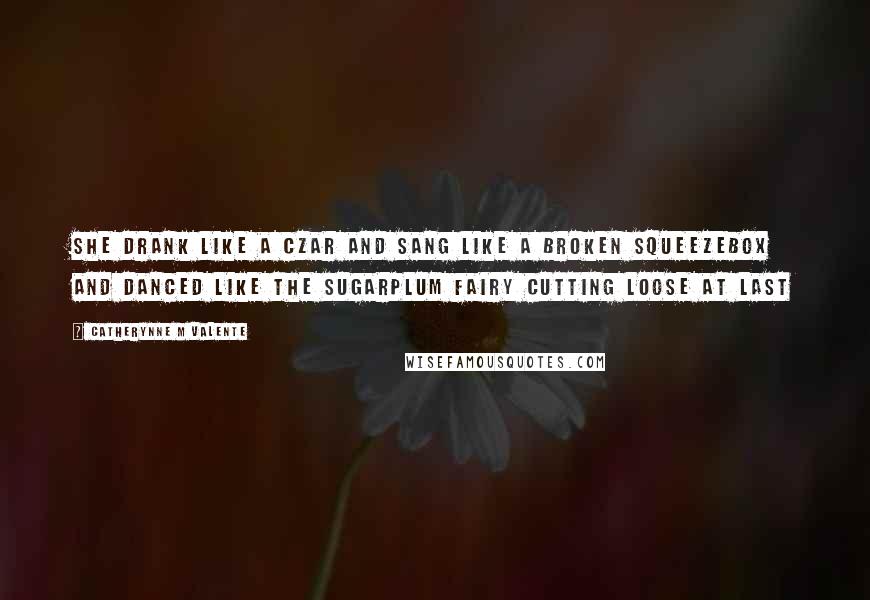 Catherynne M Valente Quotes: She drank like a Czar and sang like a broken squeezebox and danced like the Sugarplum Fairy cutting loose at last