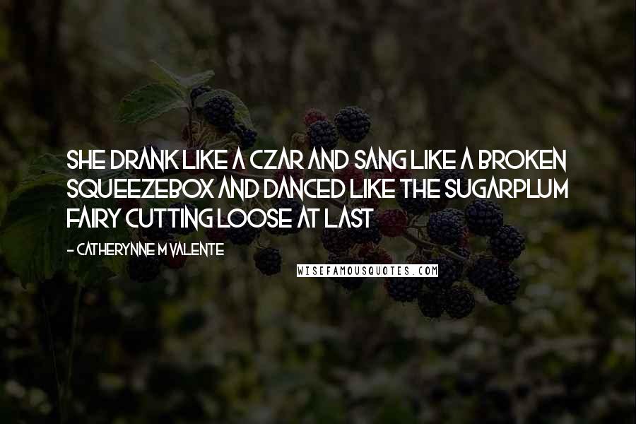 Catherynne M Valente Quotes: She drank like a Czar and sang like a broken squeezebox and danced like the Sugarplum Fairy cutting loose at last