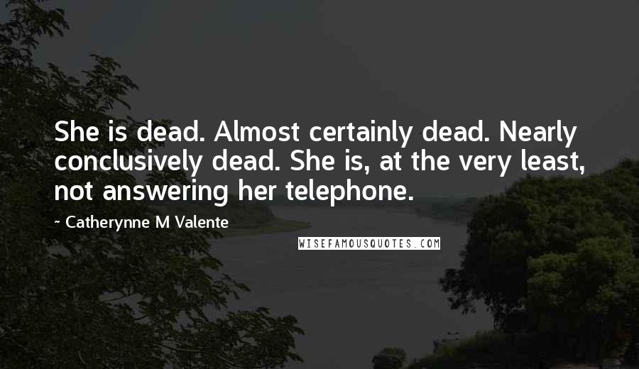 Catherynne M Valente Quotes: She is dead. Almost certainly dead. Nearly conclusively dead. She is, at the very least, not answering her telephone.