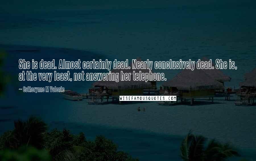 Catherynne M Valente Quotes: She is dead. Almost certainly dead. Nearly conclusively dead. She is, at the very least, not answering her telephone.