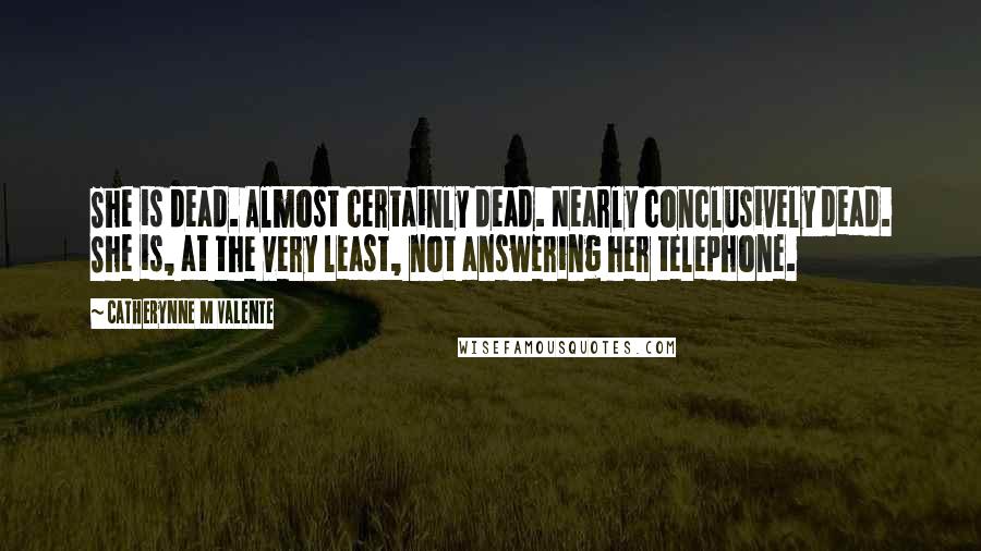 Catherynne M Valente Quotes: She is dead. Almost certainly dead. Nearly conclusively dead. She is, at the very least, not answering her telephone.