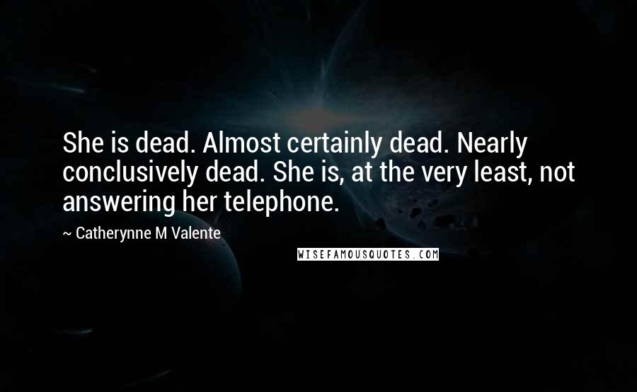 Catherynne M Valente Quotes: She is dead. Almost certainly dead. Nearly conclusively dead. She is, at the very least, not answering her telephone.