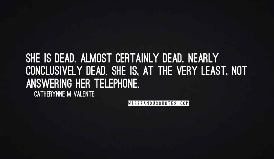 Catherynne M Valente Quotes: She is dead. Almost certainly dead. Nearly conclusively dead. She is, at the very least, not answering her telephone.