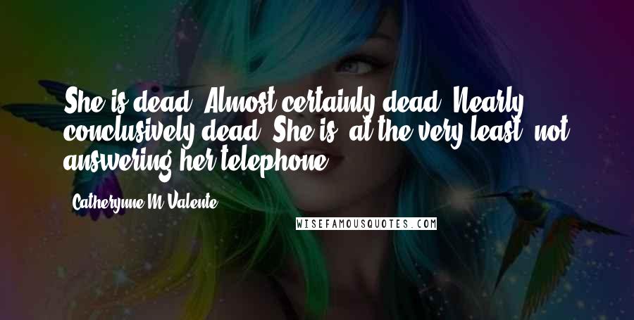Catherynne M Valente Quotes: She is dead. Almost certainly dead. Nearly conclusively dead. She is, at the very least, not answering her telephone.