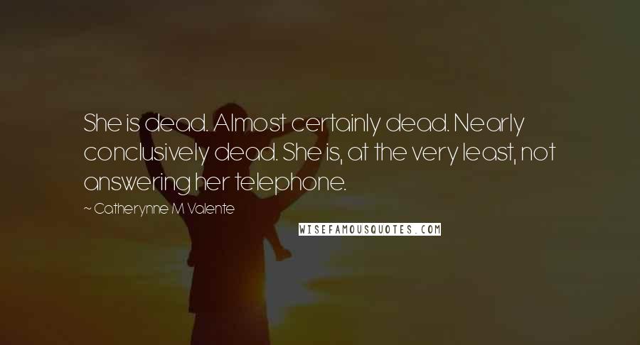 Catherynne M Valente Quotes: She is dead. Almost certainly dead. Nearly conclusively dead. She is, at the very least, not answering her telephone.