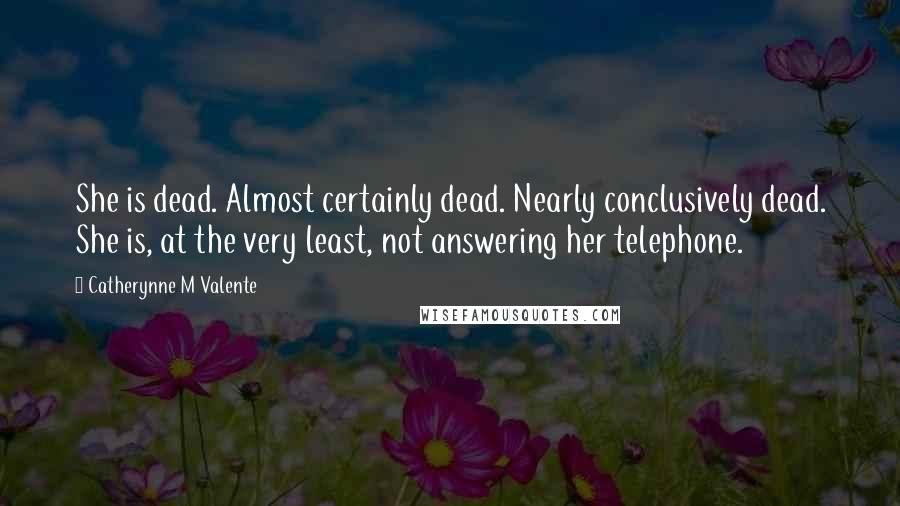 Catherynne M Valente Quotes: She is dead. Almost certainly dead. Nearly conclusively dead. She is, at the very least, not answering her telephone.