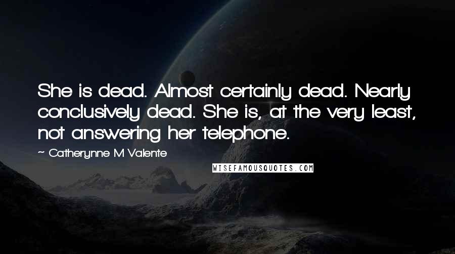 Catherynne M Valente Quotes: She is dead. Almost certainly dead. Nearly conclusively dead. She is, at the very least, not answering her telephone.