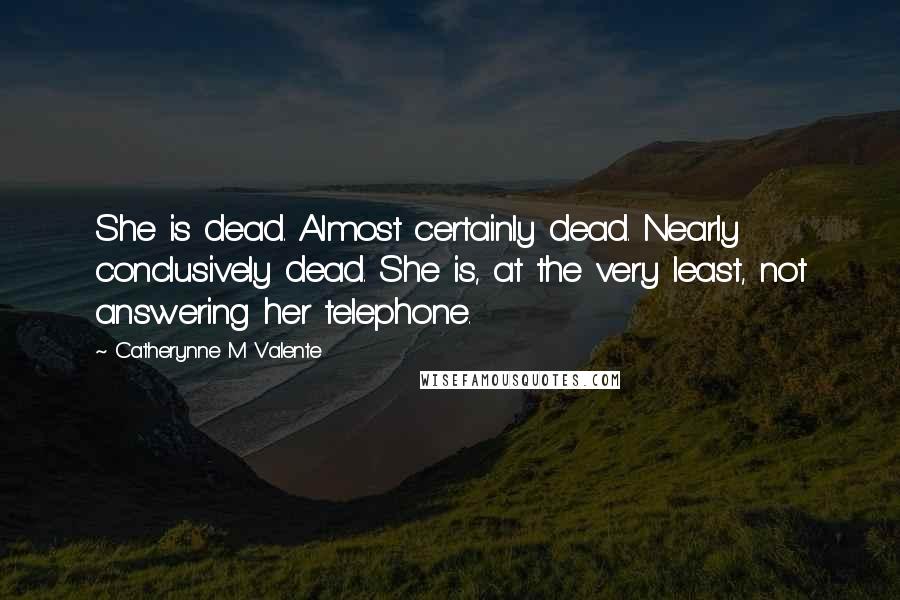 Catherynne M Valente Quotes: She is dead. Almost certainly dead. Nearly conclusively dead. She is, at the very least, not answering her telephone.