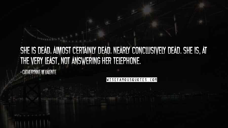Catherynne M Valente Quotes: She is dead. Almost certainly dead. Nearly conclusively dead. She is, at the very least, not answering her telephone.