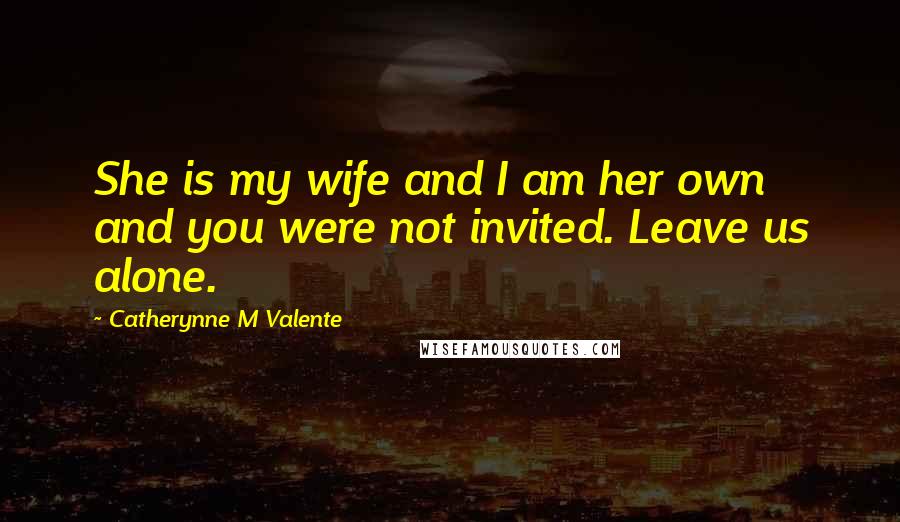 Catherynne M Valente Quotes: She is my wife and I am her own and you were not invited. Leave us alone.