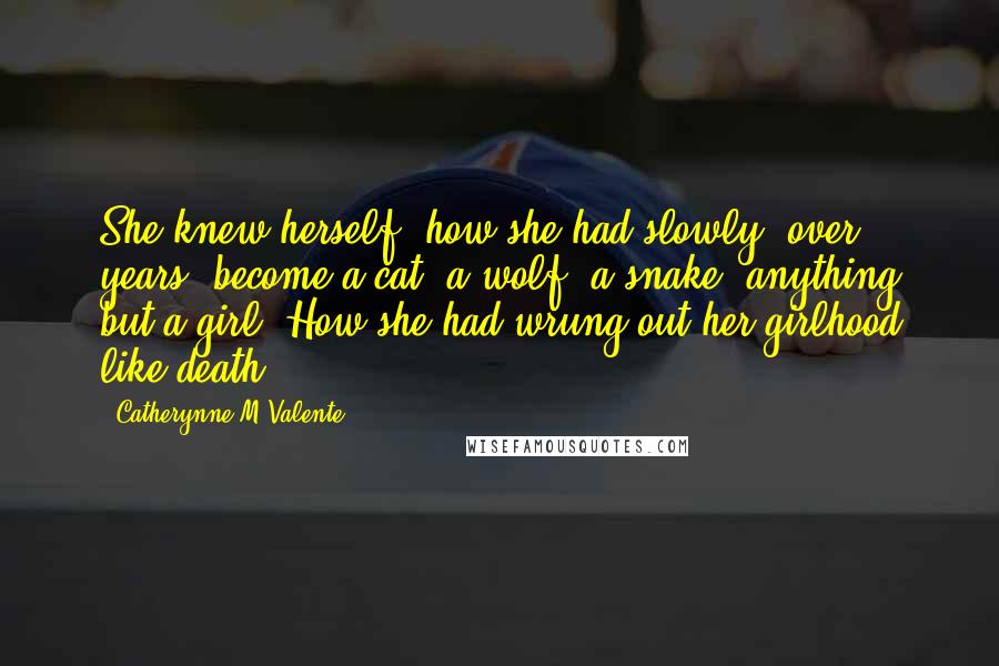 Catherynne M Valente Quotes: She knew herself, how she had slowly, over years, become a cat, a wolf, a snake, anything but a girl. How she had wrung out her girlhood like death.