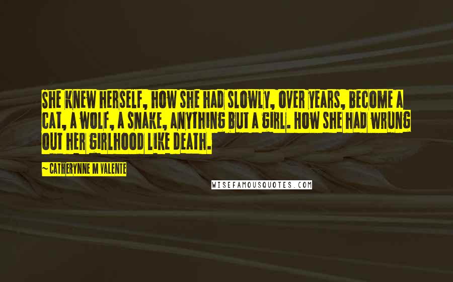Catherynne M Valente Quotes: She knew herself, how she had slowly, over years, become a cat, a wolf, a snake, anything but a girl. How she had wrung out her girlhood like death.
