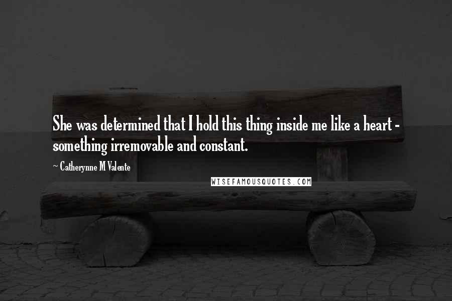 Catherynne M Valente Quotes: She was determined that I hold this thing inside me like a heart - something irremovable and constant.