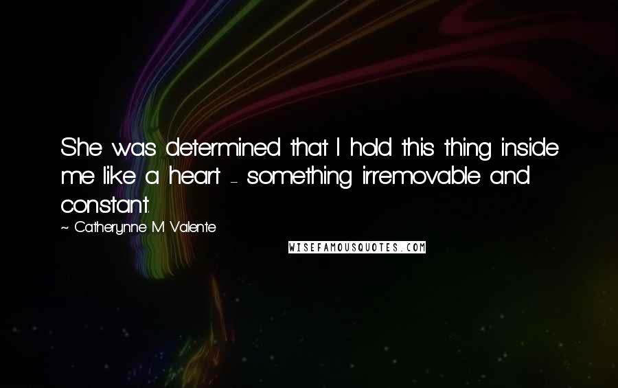 Catherynne M Valente Quotes: She was determined that I hold this thing inside me like a heart - something irremovable and constant.