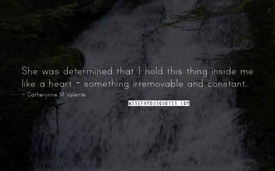 Catherynne M Valente Quotes: She was determined that I hold this thing inside me like a heart - something irremovable and constant.