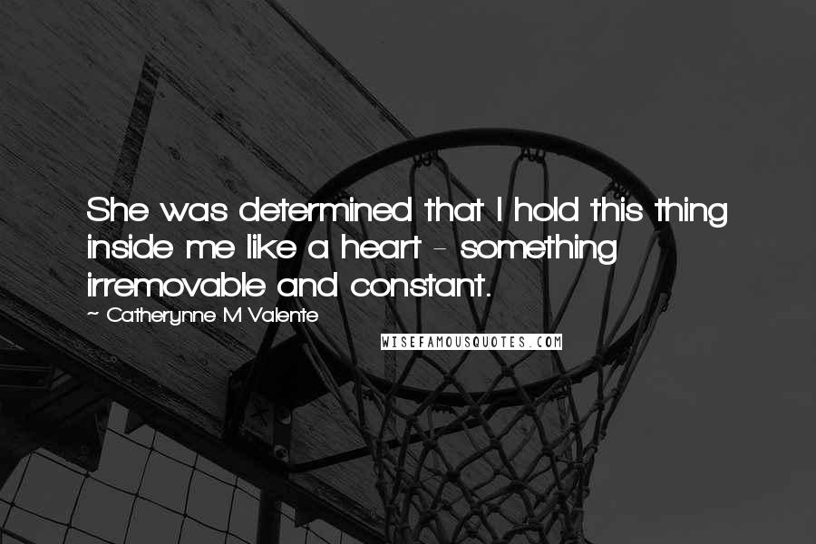 Catherynne M Valente Quotes: She was determined that I hold this thing inside me like a heart - something irremovable and constant.