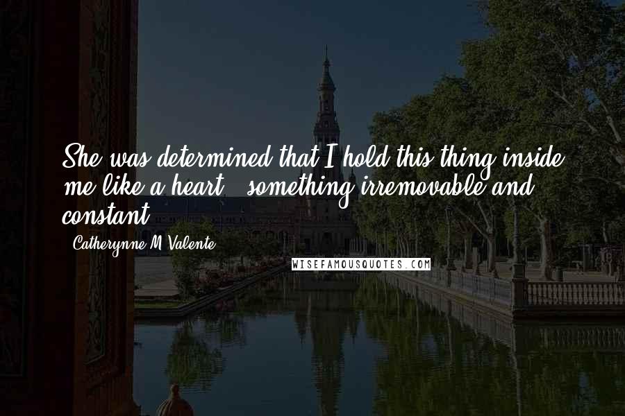 Catherynne M Valente Quotes: She was determined that I hold this thing inside me like a heart - something irremovable and constant.