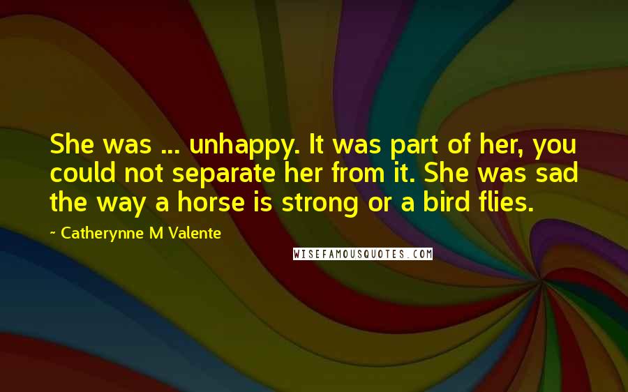 Catherynne M Valente Quotes: She was ... unhappy. It was part of her, you could not separate her from it. She was sad the way a horse is strong or a bird flies.