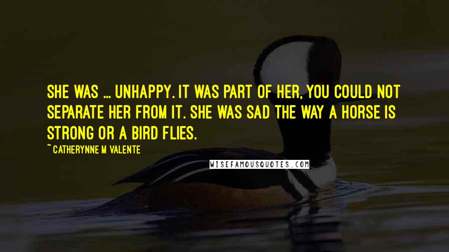 Catherynne M Valente Quotes: She was ... unhappy. It was part of her, you could not separate her from it. She was sad the way a horse is strong or a bird flies.