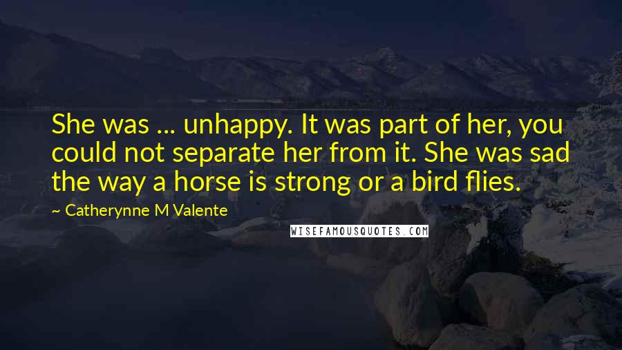 Catherynne M Valente Quotes: She was ... unhappy. It was part of her, you could not separate her from it. She was sad the way a horse is strong or a bird flies.