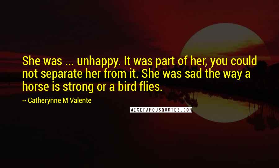 Catherynne M Valente Quotes: She was ... unhappy. It was part of her, you could not separate her from it. She was sad the way a horse is strong or a bird flies.