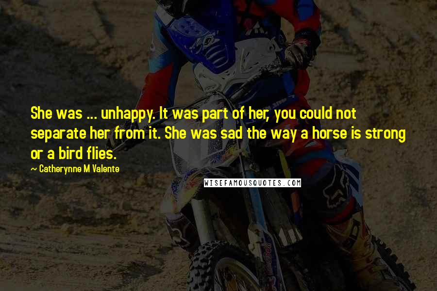 Catherynne M Valente Quotes: She was ... unhappy. It was part of her, you could not separate her from it. She was sad the way a horse is strong or a bird flies.