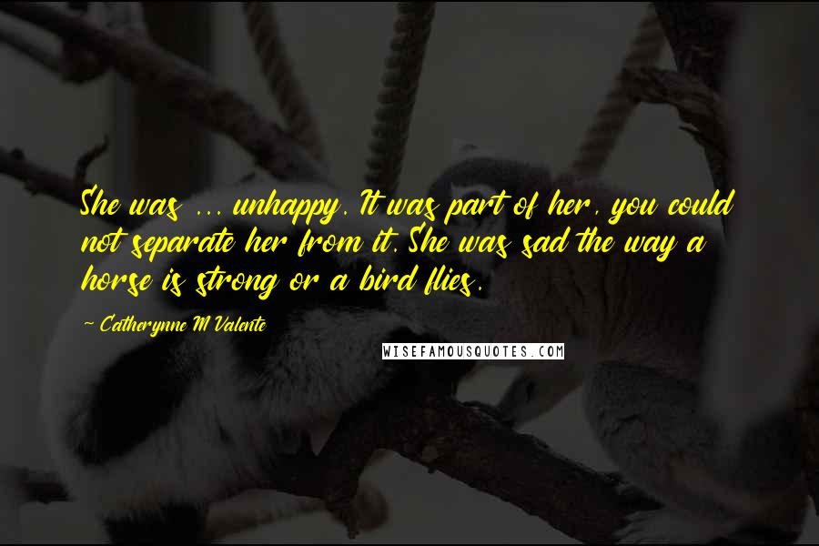 Catherynne M Valente Quotes: She was ... unhappy. It was part of her, you could not separate her from it. She was sad the way a horse is strong or a bird flies.