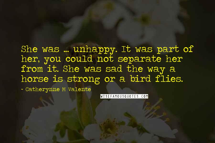 Catherynne M Valente Quotes: She was ... unhappy. It was part of her, you could not separate her from it. She was sad the way a horse is strong or a bird flies.