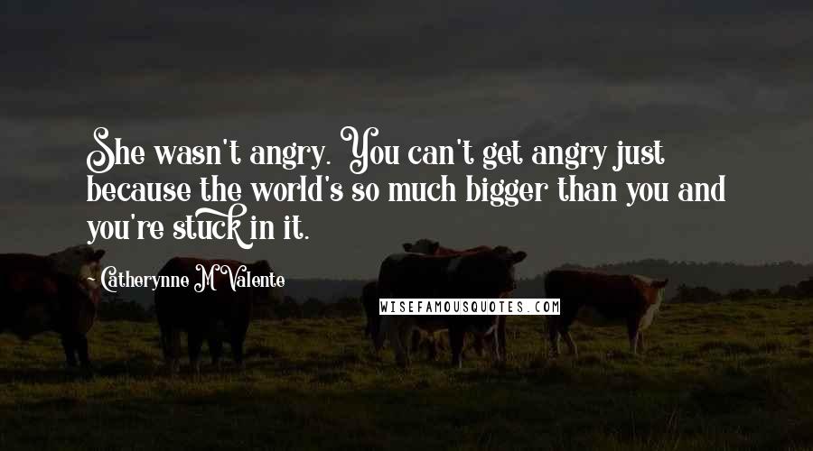 Catherynne M Valente Quotes: She wasn't angry. You can't get angry just because the world's so much bigger than you and you're stuck in it.