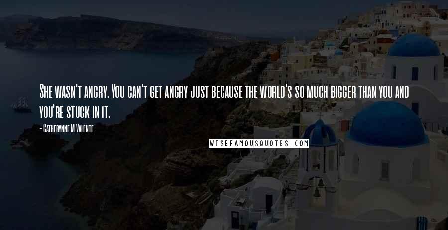 Catherynne M Valente Quotes: She wasn't angry. You can't get angry just because the world's so much bigger than you and you're stuck in it.