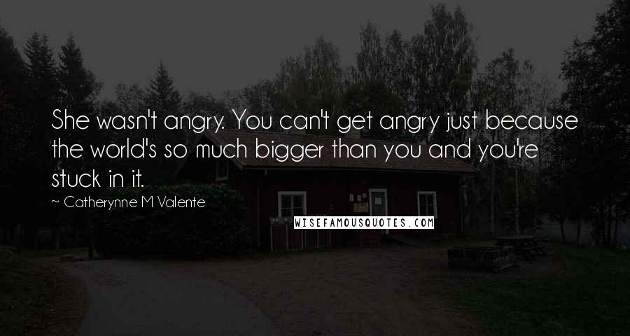 Catherynne M Valente Quotes: She wasn't angry. You can't get angry just because the world's so much bigger than you and you're stuck in it.