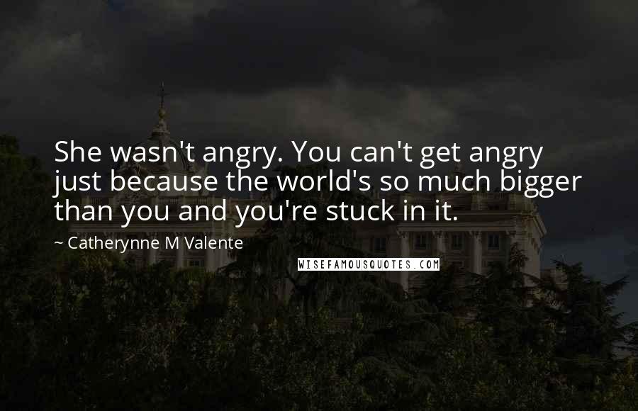 Catherynne M Valente Quotes: She wasn't angry. You can't get angry just because the world's so much bigger than you and you're stuck in it.