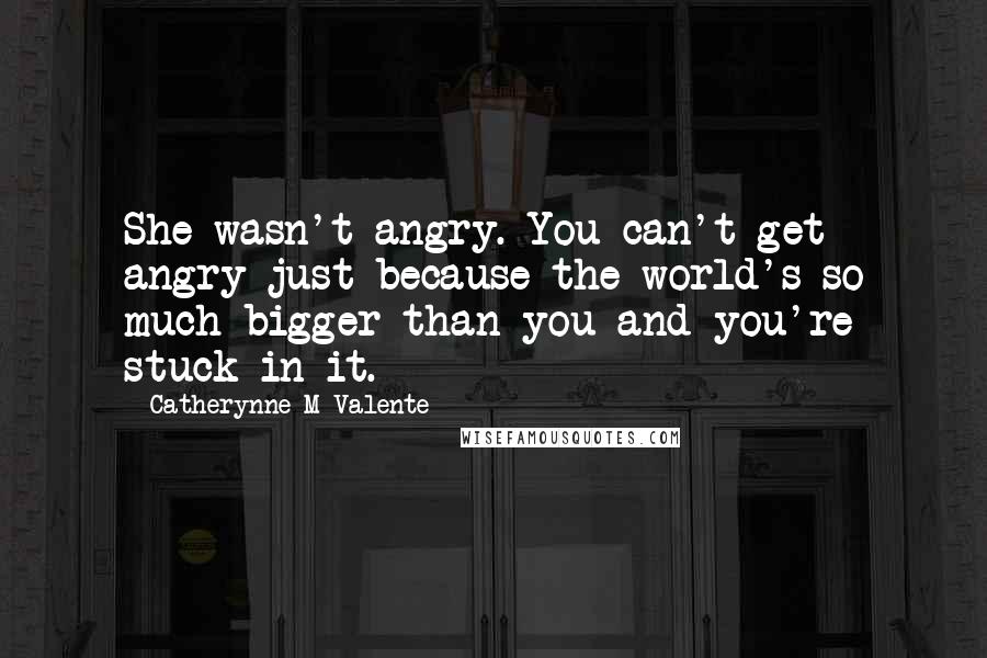 Catherynne M Valente Quotes: She wasn't angry. You can't get angry just because the world's so much bigger than you and you're stuck in it.