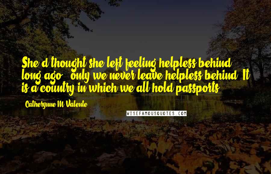 Catherynne M Valente Quotes: She'd thought she left feeling helpless behind long ago - only we never leave helpless behind. It is a country in which we all hold passports.