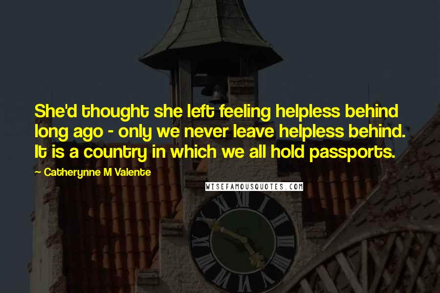 Catherynne M Valente Quotes: She'd thought she left feeling helpless behind long ago - only we never leave helpless behind. It is a country in which we all hold passports.