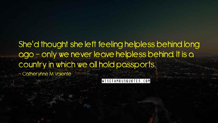 Catherynne M Valente Quotes: She'd thought she left feeling helpless behind long ago - only we never leave helpless behind. It is a country in which we all hold passports.