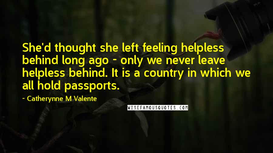 Catherynne M Valente Quotes: She'd thought she left feeling helpless behind long ago - only we never leave helpless behind. It is a country in which we all hold passports.